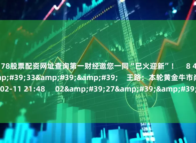 配资178股票配资网址查询第一财经邀您一同“巳火迎新”！    8 4375  02-12 20:56     03&#39;33&#39;&#39;    王路：本轮黄金牛市尚未见顶    6 2520  02-11 21:48     02&#39;27&#39;&#39;    余力：左手红利为盾 右手科技矛     7 784  02-11